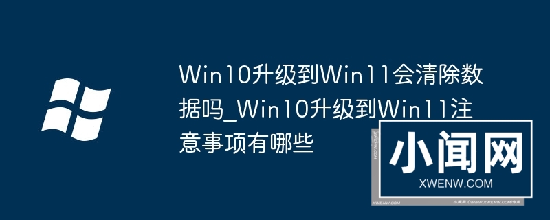 Win10升级到Win11会清除数据吗_Win10升级到Win11注意事项有哪些