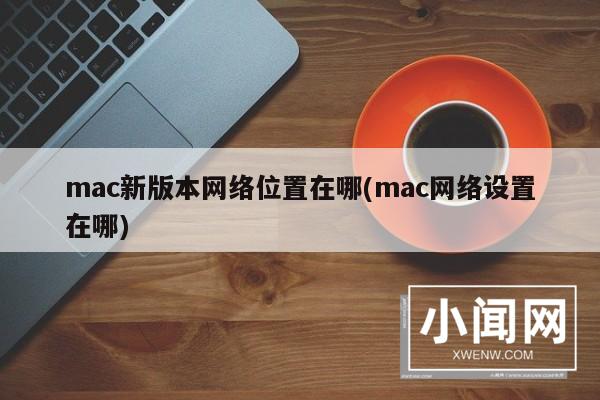 mac新版本网络位置在哪(mac网络设置在哪)